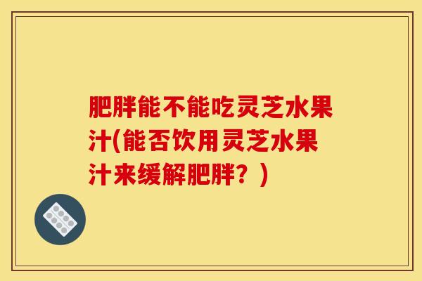 肥胖能不能吃灵芝水果汁(能否饮用灵芝水果汁来缓解肥胖?)