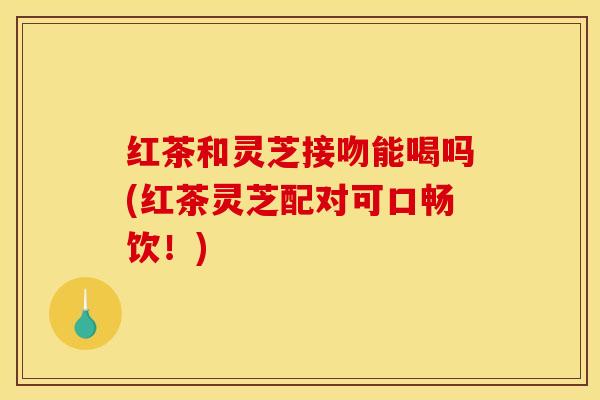 红茶和灵芝接吻能喝吗(红茶灵芝配对可口畅饮!)