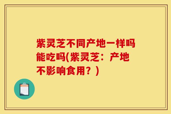 紫灵芝不同产地一样吗能吃吗(紫灵芝:产地不影响食用?)