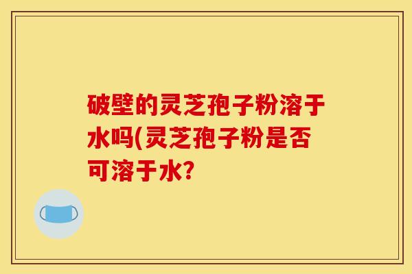 破壁的灵芝孢子粉溶于水吗(灵芝孢子粉是否可溶于水？