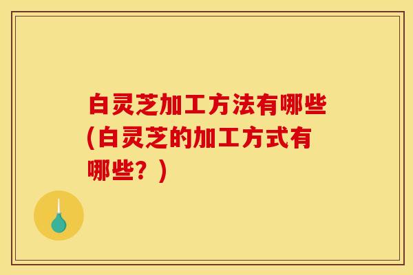白灵芝加工方法有哪些(白灵芝的加工方式有哪些?)
