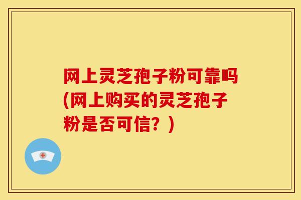 网上灵芝孢子粉可靠吗(网上购买的灵芝孢子粉是否可信?)