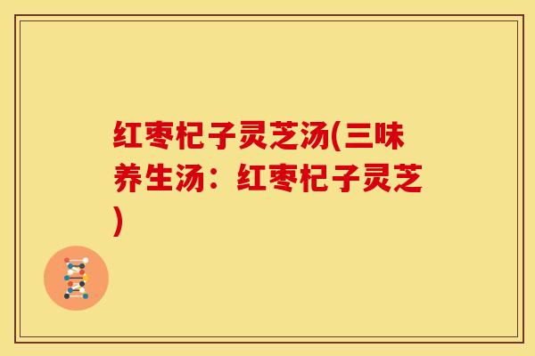 红枣杞子灵芝汤(三味养生汤:红枣杞子灵芝)