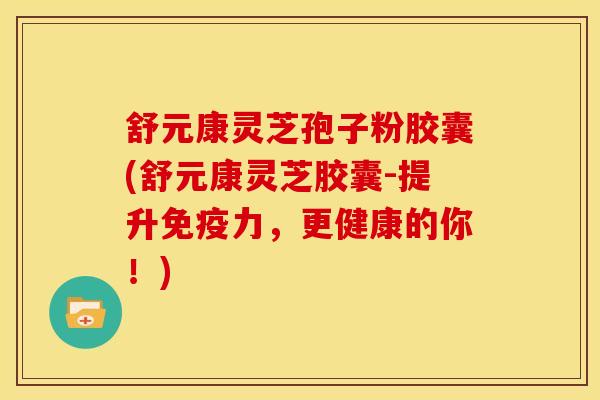 舒元康灵芝孢子粉胶囊(舒元康灵芝胶囊-提升免疫力,更健康的你!)