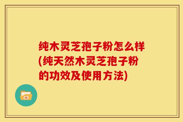 纯木灵芝孢子粉怎么样(纯天然木灵芝孢子粉的功效及使用方法)