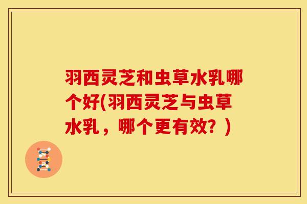 羽西灵芝和虫草水乳哪个好(羽西灵芝与虫草水乳，哪个更有效？)