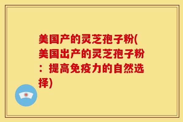 美国产的灵芝孢子粉(美国出产的灵芝孢子粉：提高免疫力的自然选择)
