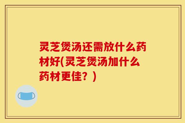 灵芝煲汤还需放什么药材好(灵芝煲汤加什么药材更佳?)