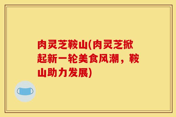 肉灵芝鞍山(肉灵芝掀起新一轮美食风潮,鞍山助力发展)