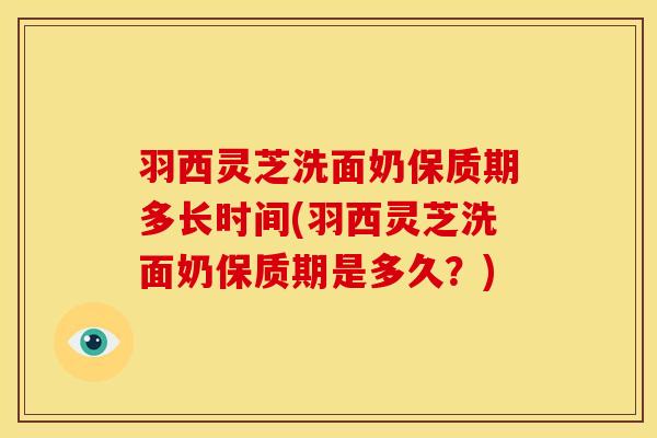 羽西灵芝洗面奶保质期多长时间(羽西灵芝洗面奶保质期是多久?)