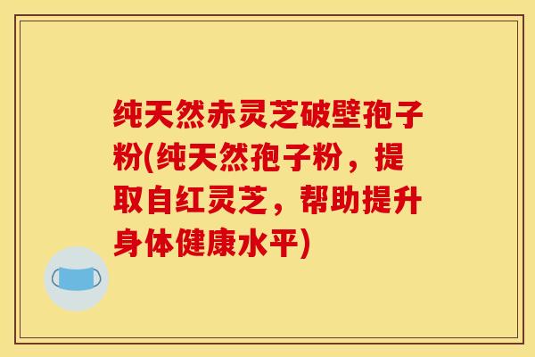 纯天然赤灵芝破壁孢子粉(纯天然孢子粉，提取自红灵芝，帮助提升身体健康水平)
