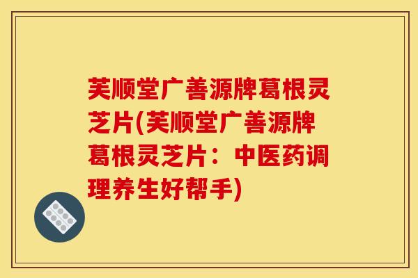 芙顺堂广善源牌葛根灵芝片(芙顺堂广善源牌葛根灵芝片:中医药调理养生好帮手)