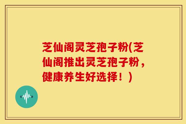 芝仙阁灵芝孢子粉(芝仙阁推出灵芝孢子粉,健康养生好选择!)