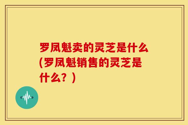罗凤魁卖的灵芝是什么(罗凤魁销售的灵芝是什么?)