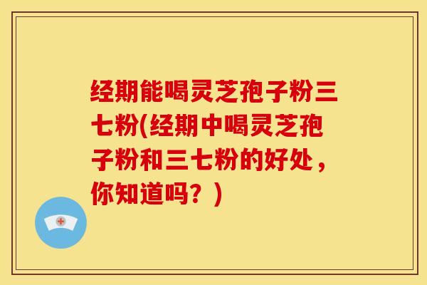 经期能喝灵芝孢子粉三七粉(经期中喝灵芝孢子粉和三七粉的好处,你知道吗?)