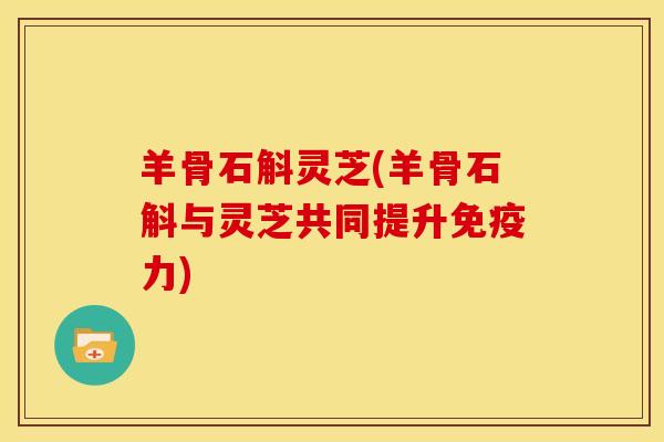 羊骨石斛灵芝(羊骨石斛与灵芝共同提升免疫力)