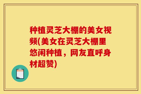 种植灵芝大棚的美女视频(美女在灵芝大棚里悠闲种植,网友直呼身材超赞)