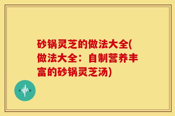 砂锅灵芝的做法大全(做法大全:自制营养丰富的砂锅灵芝汤)