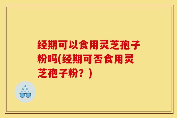 经期可以食用灵芝孢子粉吗(经期可否食用灵芝孢子粉?)