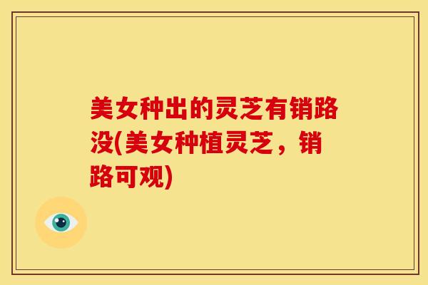 美女种出的灵芝有销路没(美女种植灵芝，销路可观)