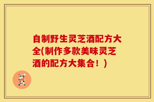 自制野生灵芝酒配方大全(制作多款美味灵芝酒的配方大集合！)