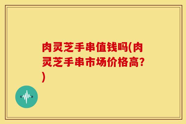 肉灵芝手串值钱吗(肉灵芝手串市场价格高？)