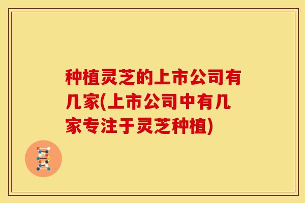 种植灵芝的上市公司有几家(上市公司中有几家专注于灵芝种植)