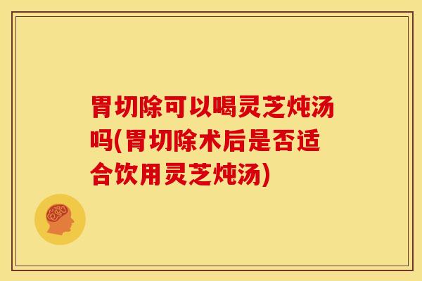 胃切除可以喝灵芝炖汤吗(胃切除术后是否适合饮用灵芝炖汤)