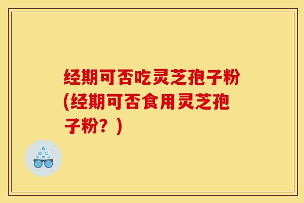 经期可否吃灵芝孢子粉(经期可否食用灵芝孢子粉？)
