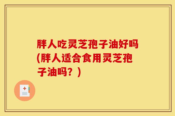 胖人吃灵芝孢子油好吗(胖人适合食用灵芝孢子油吗？)