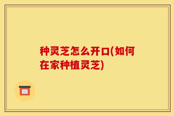 种灵芝怎么开口(如何在家种植灵芝)
