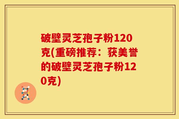 破壁灵芝孢子粉120克(重磅推荐：获美誉的破壁灵芝孢子粉120克)