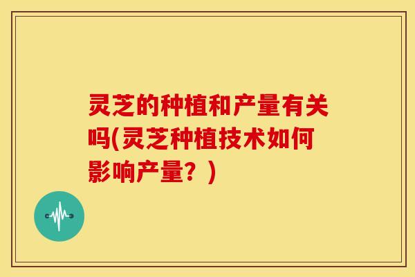 灵芝的种植和产量有关吗(灵芝种植技术如何影响产量？)