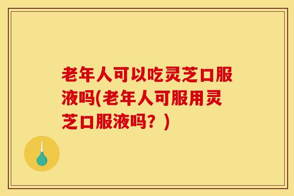 老年人可以吃灵芝口服液吗(老年人可服用灵芝口服液吗?)