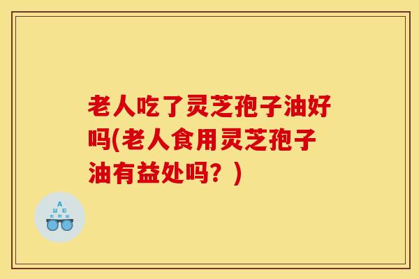 老人吃了灵芝孢子油好吗(老人食用灵芝孢子油有益处吗？)