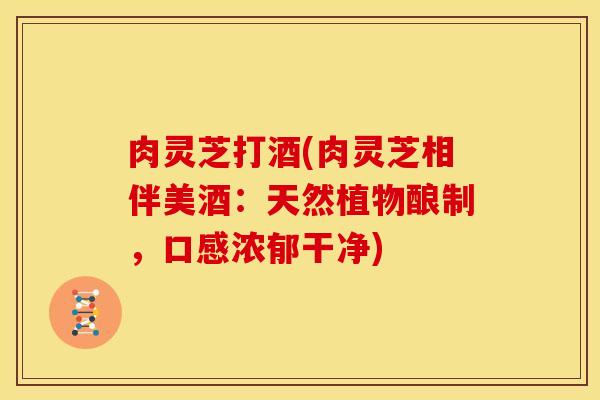 肉灵芝打酒(肉灵芝相伴美酒:天然植物酿制,口感浓郁干净)