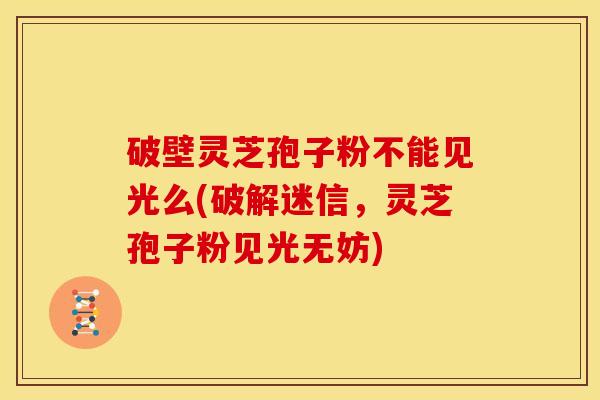 破壁灵芝孢子粉不能见光么(破解迷信，灵芝孢子粉见光无妨)