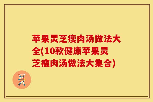 苹果灵芝瘦肉汤做法大全(10款健康苹果灵芝瘦肉汤做法大集合)