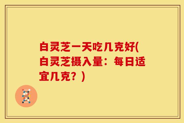 白灵芝一天吃几克好(白灵芝摄入量:每日适宜几克?)