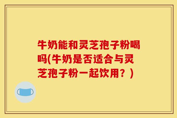 牛奶能和灵芝孢子粉喝吗(牛奶是否适合与灵芝孢子粉一起饮用?)