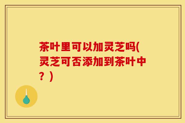茶叶里可以加灵芝吗(灵芝可否添加到茶叶中？)
