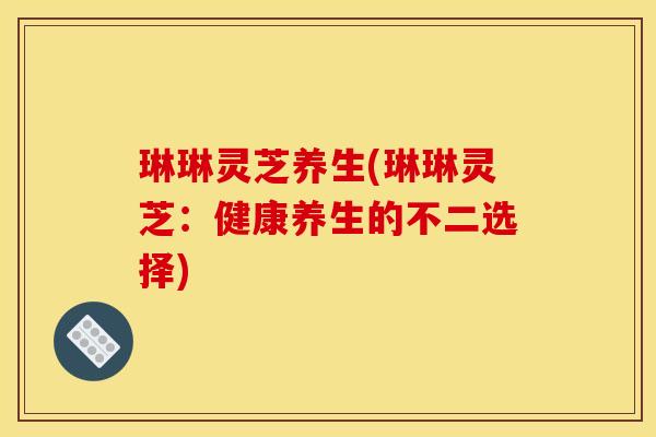 琳琳灵芝养生(琳琳灵芝:健康养生的不二选择)