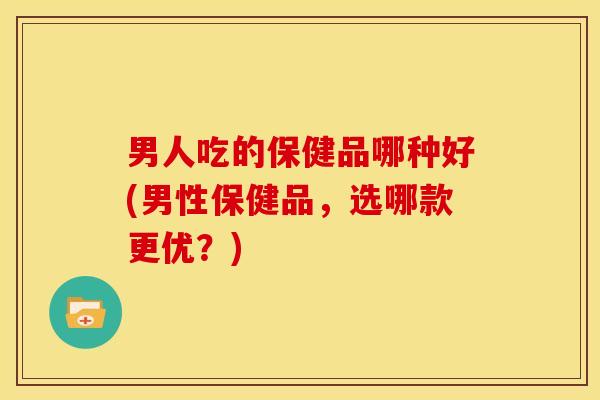 男人吃的保健品哪种好(男性保健品,选哪款更优?)