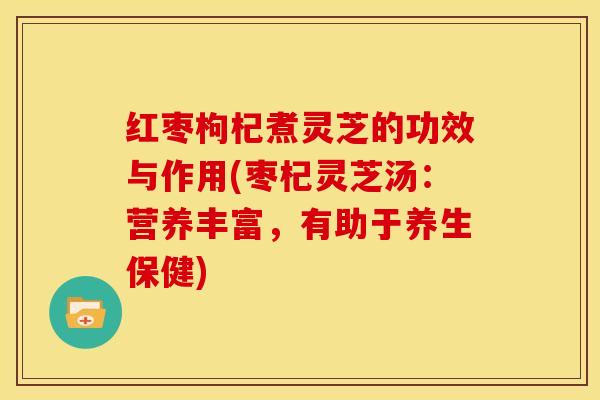 红枣枸杞煮灵芝的功效与作用(枣杞灵芝汤：营养丰富，有助于养生保健)