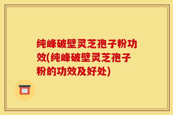 纯峰破壁灵芝孢子粉功效(纯峰破壁灵芝孢子粉的功效及好处)