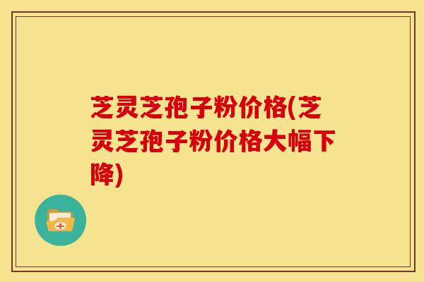芝灵芝孢子粉价格(芝灵芝孢子粉价格大幅下降)