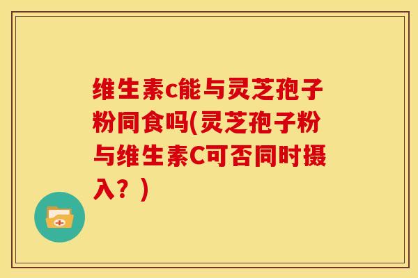 维生素c能与灵芝孢子粉同食吗(灵芝孢子粉与维生素C可否同时摄入?)