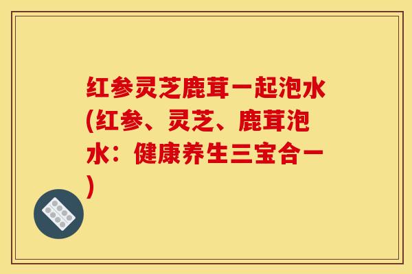 红参灵芝鹿茸一起泡水(红参、灵芝、鹿茸泡水:健康养生三宝合一)