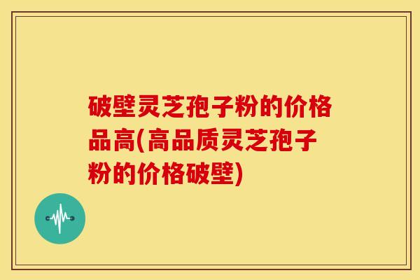 破壁灵芝孢子粉的价格品高(高品质灵芝孢子粉的价格破壁)