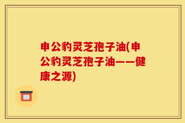 申公豹灵芝孢子油(申公豹灵芝孢子油——健康之源)